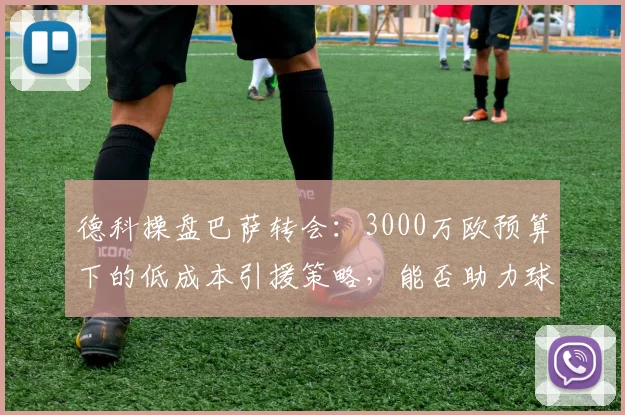 德科操盘巴萨转会：3000万欧预算下的低成本引援策略，能否助力球队卫冕西甲？