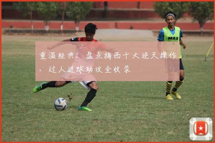重温经典：盘点梅西十大逆天操作，过人进球助攻全收录