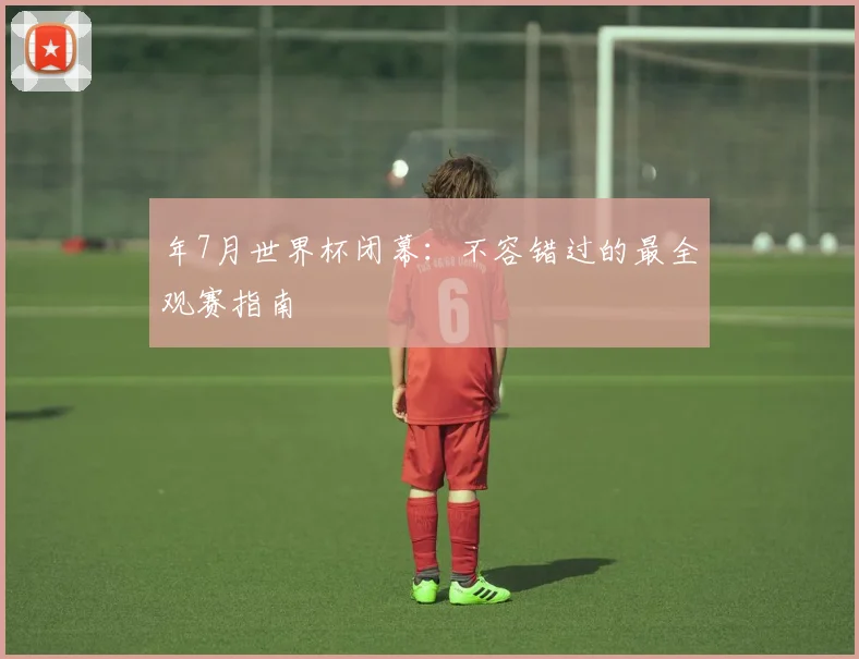 年7月世界杯闭幕:不容错过的最全观赛指南